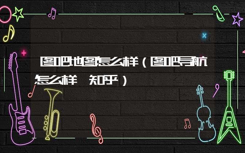 图吧地图怎么样（图吧导航怎么样 知乎）
