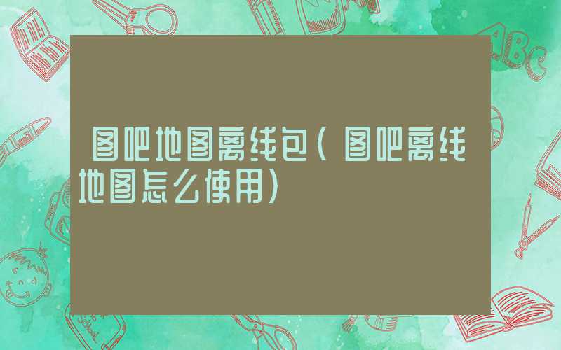 图吧地图离线包（图吧离线地图怎么使用）
