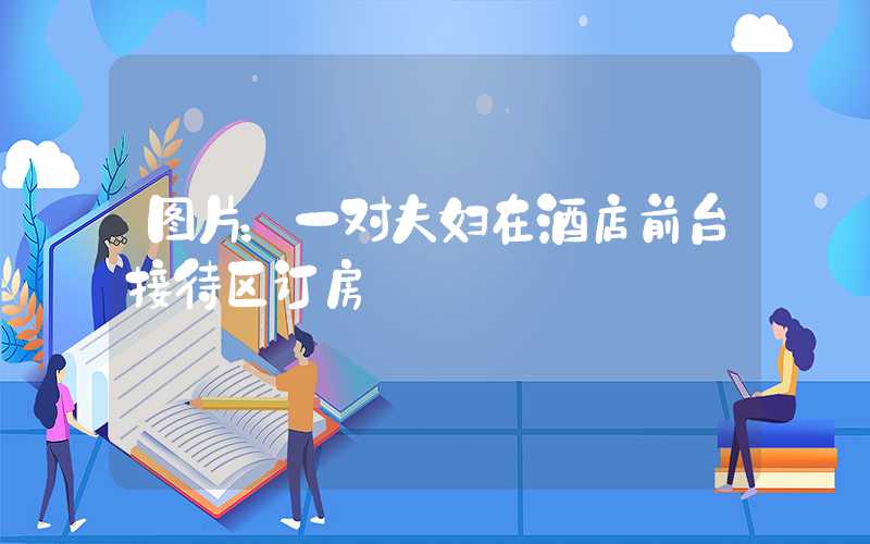 图片：一对夫妇在酒店前台接待区订房