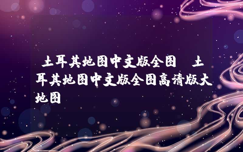 土耳其地图中文版全图（土耳其地图中文版全图高清版大地图）