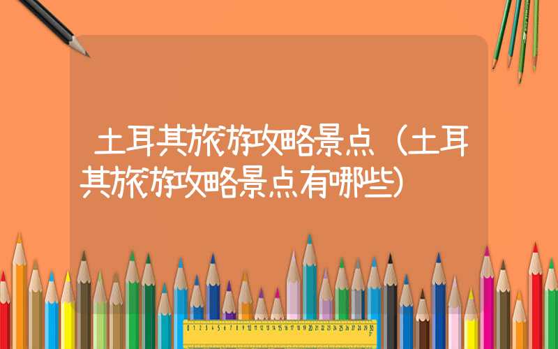 土耳其旅游攻略景点(土耳其旅游攻略景点有哪些)