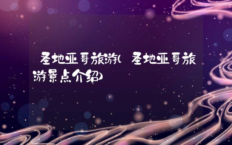 圣地亚哥旅游（圣地亚哥旅游景点介绍）