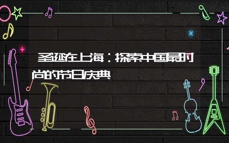 圣诞在上海：探索中国最时尚的节日庆典