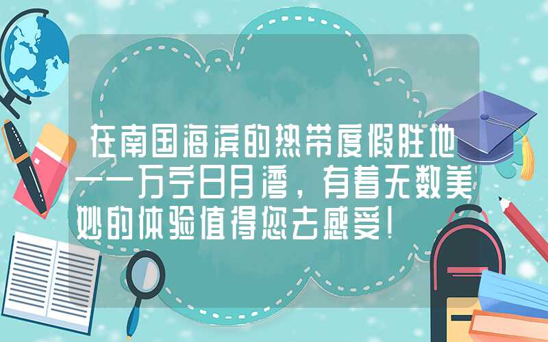 在南国海滨的热带度假胜地——万宁日月湾，有着无数美妙的体验值得您去感受！