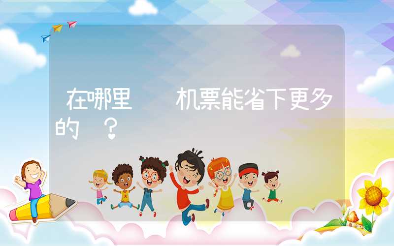 在哪里预订机票能省下更多的钱？