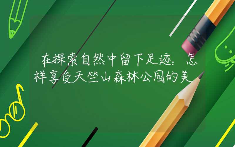 在探索自然中留下足迹：怎样享受天竺山森林公园的美