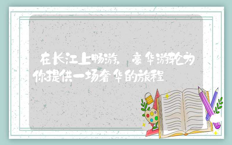 在长江上畅游，豪华游轮为你提供一场奢华的旅程