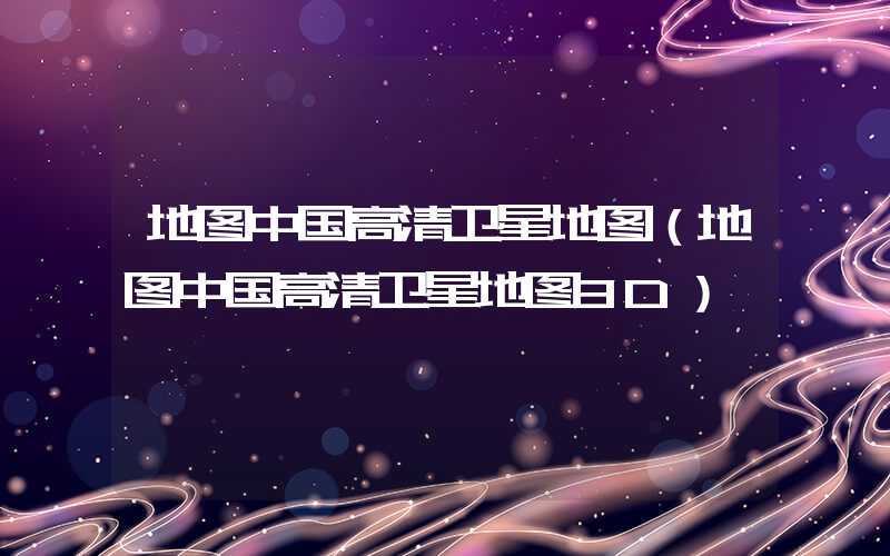 地图中国高清卫星地图（地图中国高清卫星地图3D）