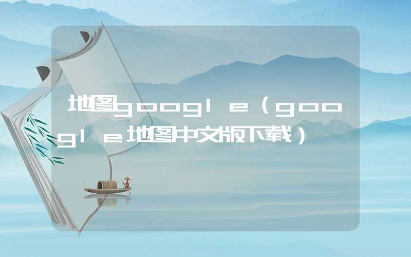 地图google（google地图中文版下载）