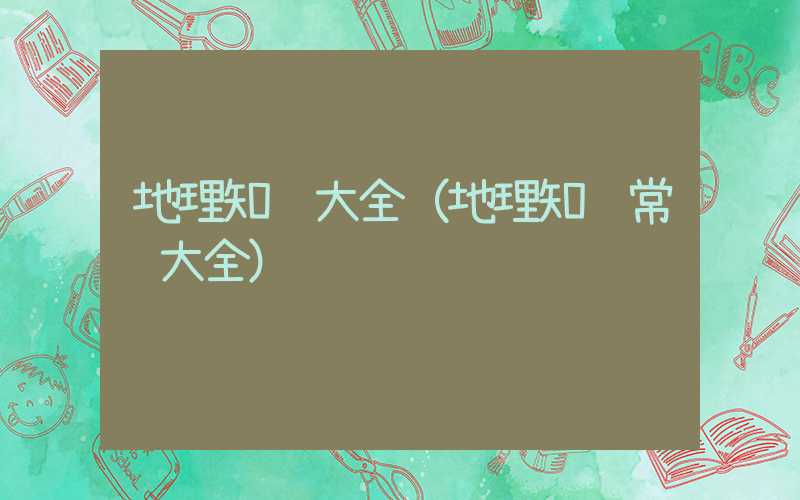 地理知识大全（地理知识常识大全）