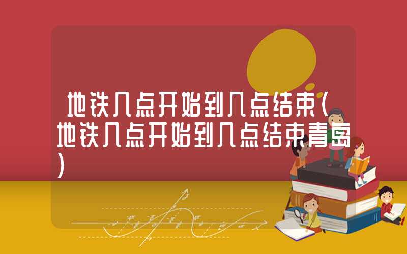 地铁几点开始到几点结束（地铁几点开始到几点结束青岛）