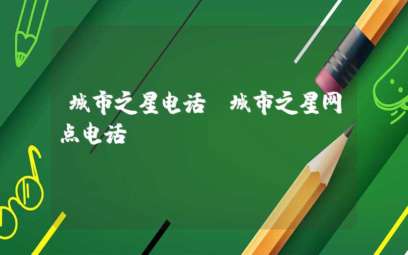 城市之星电话（城市之星网点电话）