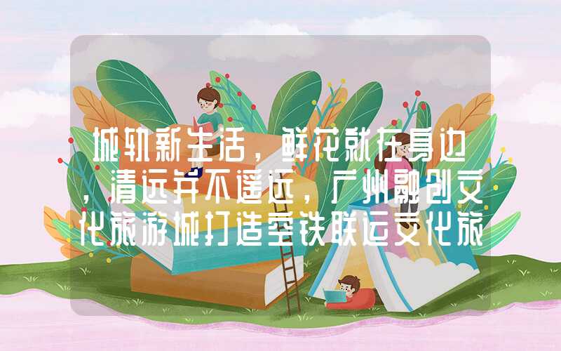 城轨新生活，鲜花就在身边，清远并不遥远，广州融创文化旅游城打造空铁联运文化旅游标杆