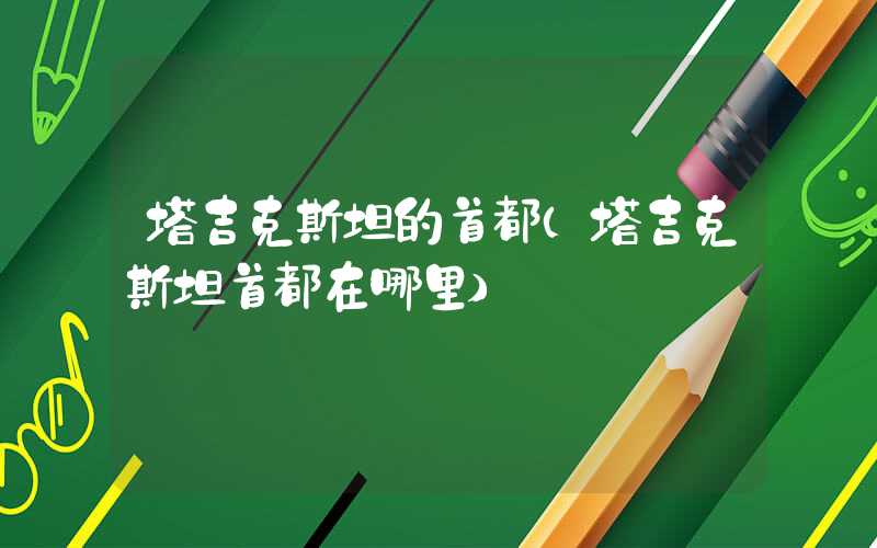 塔吉克斯坦的首都(塔吉克斯坦首都在哪里)