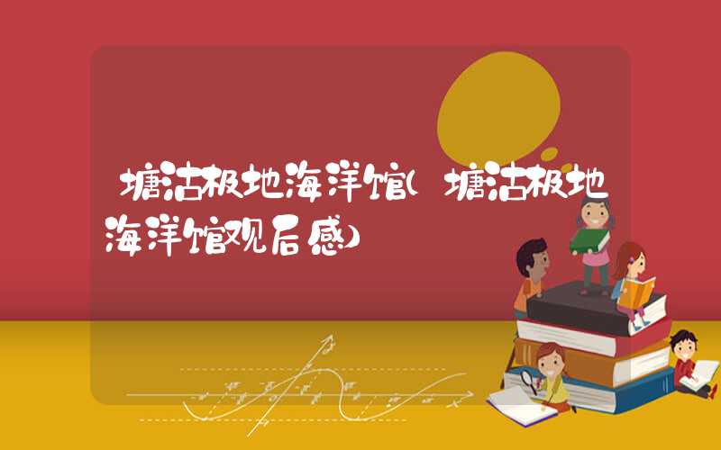 塘沽极地海洋馆（塘沽极地海洋馆观后感）