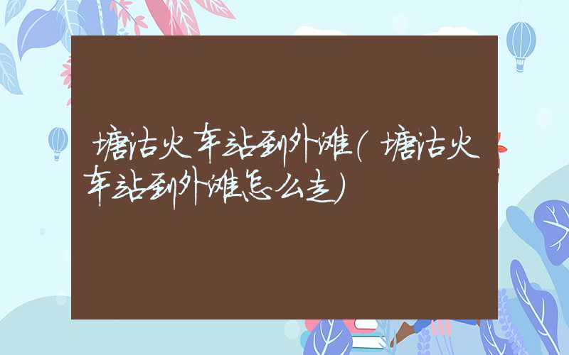 塘沽火车站到外滩（塘沽火车站到外滩怎么走）