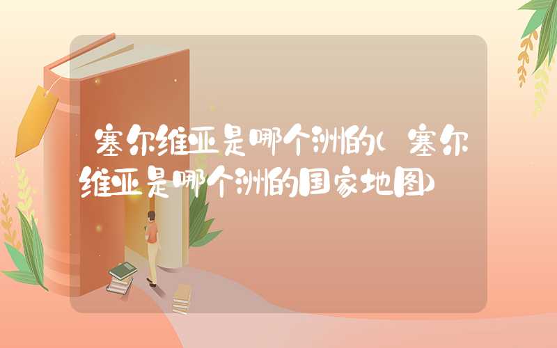 塞尔维亚是哪个洲的（塞尔维亚是哪个洲的国家地图）