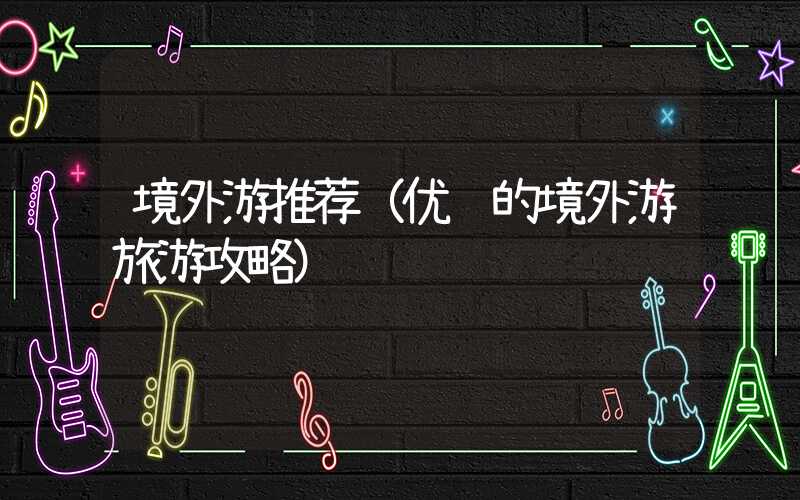 境外游推荐（优质的境外游旅游攻略）
