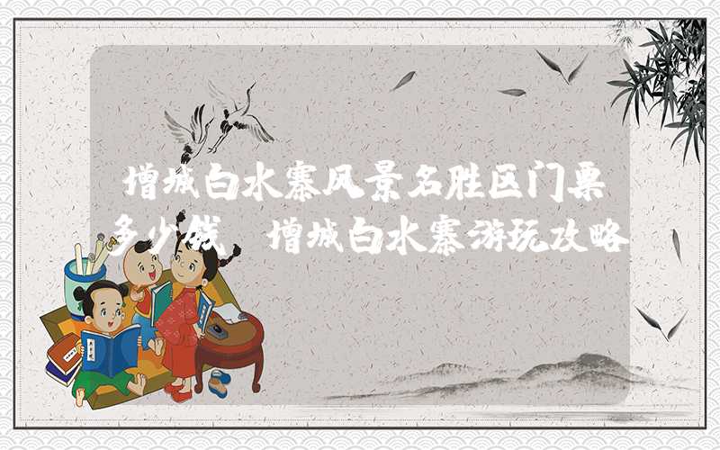 增城白水寨风景名胜区门票多少钱（增城白水寨游玩攻略）