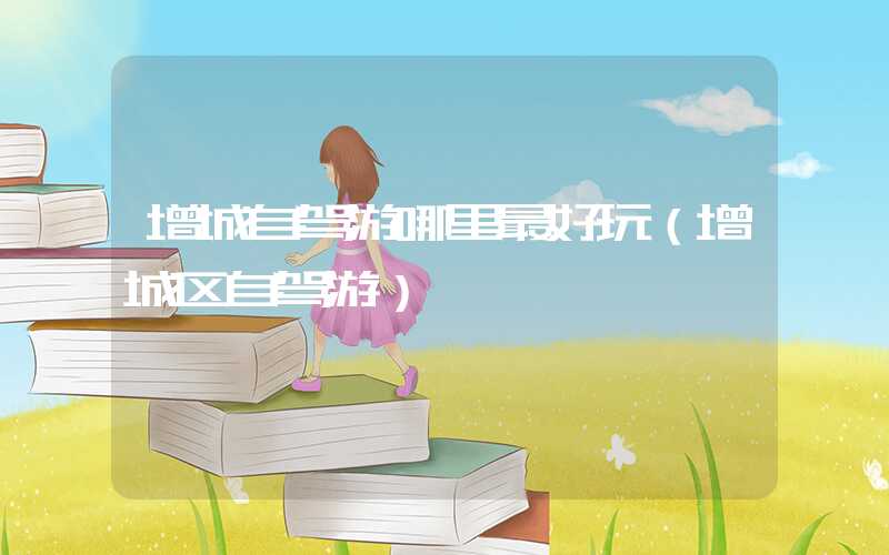 增城自驾游哪里最好玩（增城区自驾游）