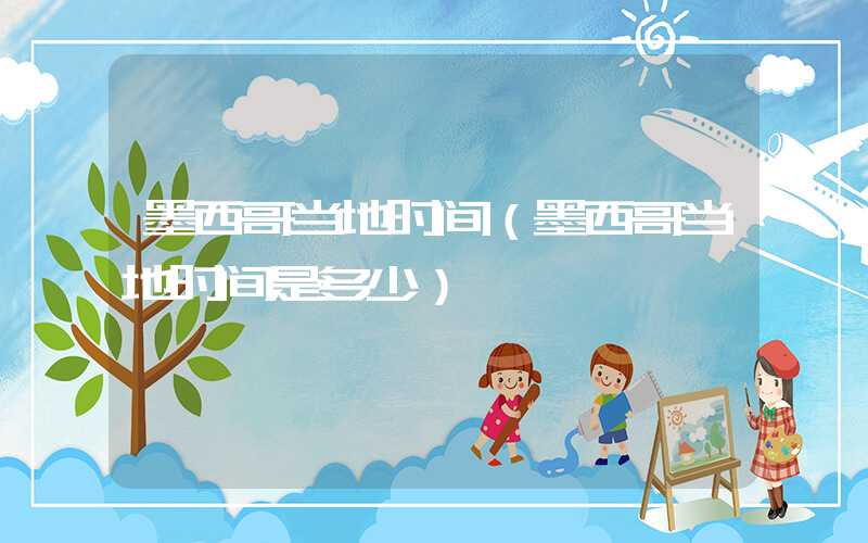 墨西哥当地时间（墨西哥当地时间是多少）