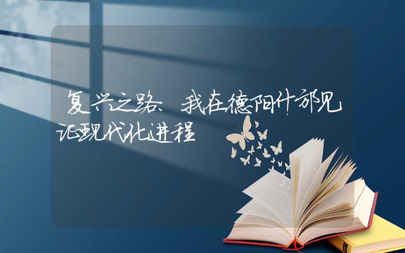 复兴之路：我在德阳什邡见证现代化进程