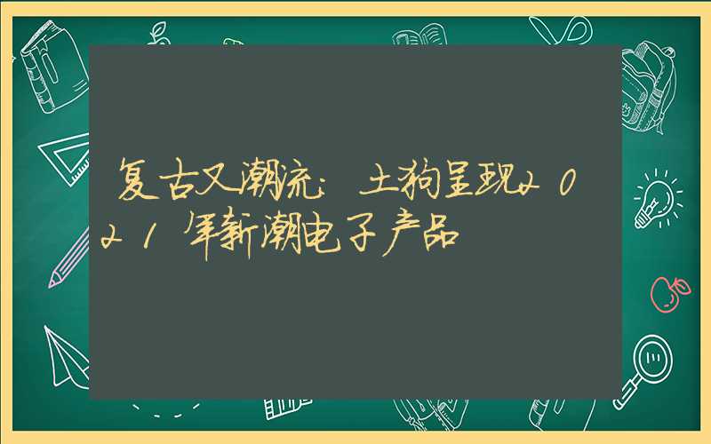 复古又潮流:土狗呈现2021年新潮电子产品