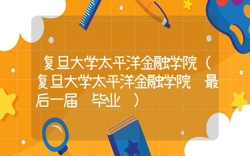复旦大学太平洋金融学院（复旦大学太平洋金融学院 最后一届 毕业证）