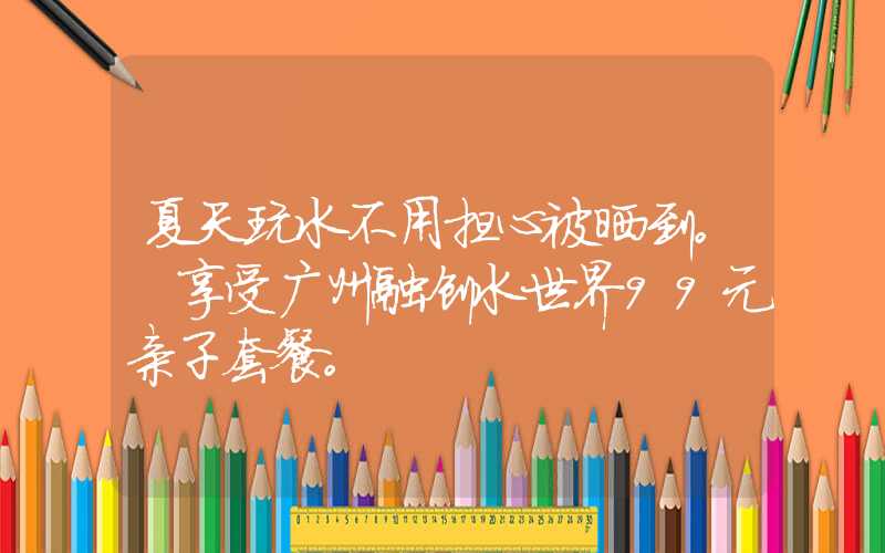 夏天玩水不用担心被晒到。 享受广州融创水世界99元亲子套餐。