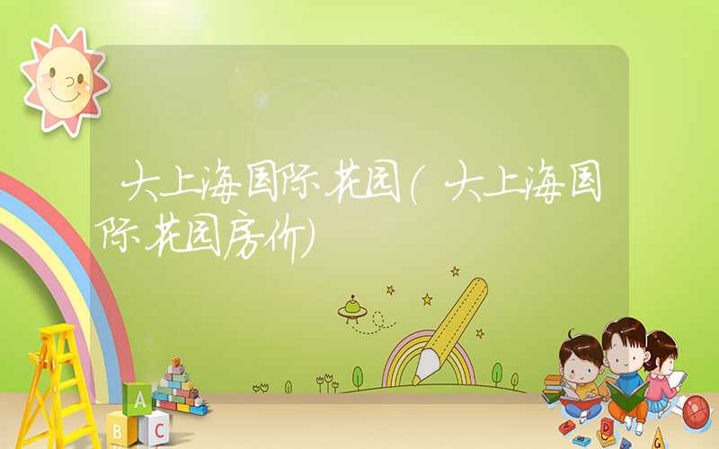 大上海国际花园（大上海国际花园房价）