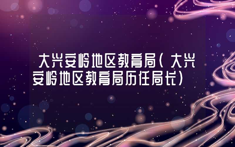 大兴安岭地区教育局（大兴安岭地区教育局历任局长）