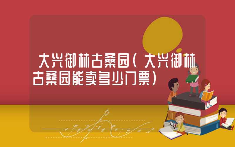 大兴御林古桑园（大兴御林古桑园能卖多少门票）