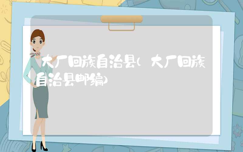 大厂回族自治县（大厂回族自治县邮编）
