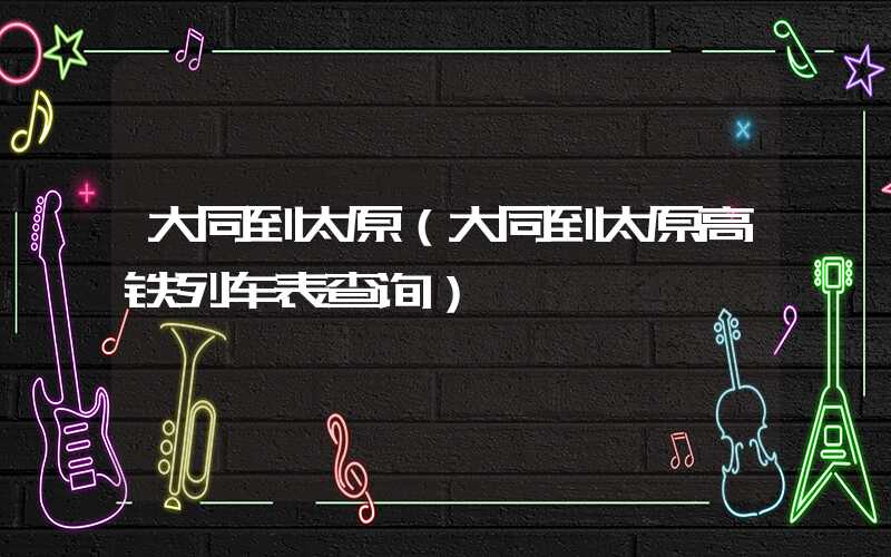 大同到太原（大同到太原高铁列车表查询）