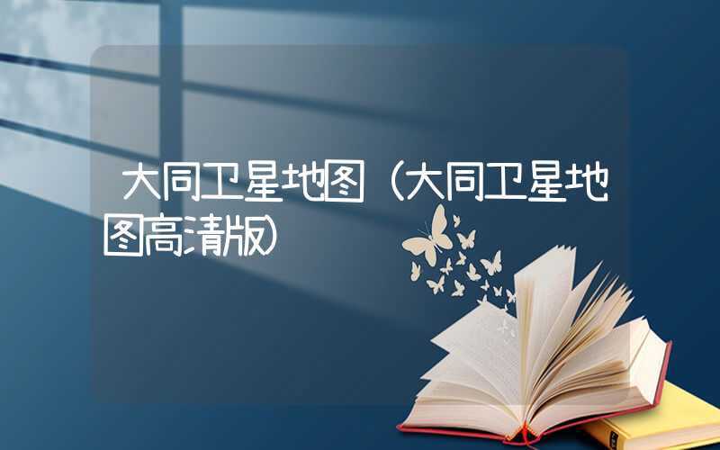 大同卫星地图（大同卫星地图高清版）
