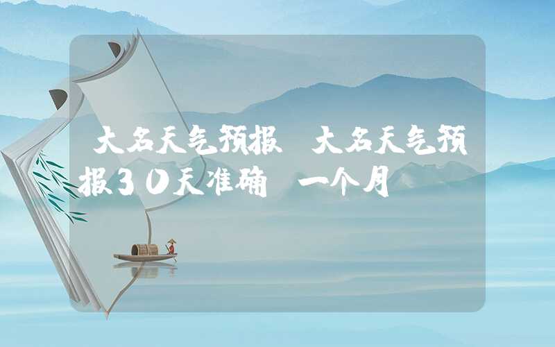 大名天气预报（大名天气预报30天准确 一个月）
