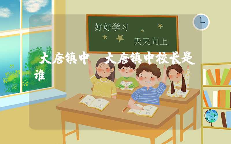 大唐镇中（大唐镇中校长是谁）