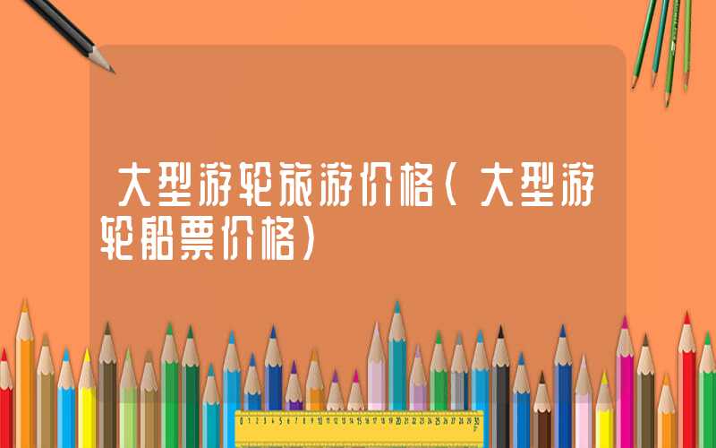 大型游轮旅游价格（大型游轮船票价格）