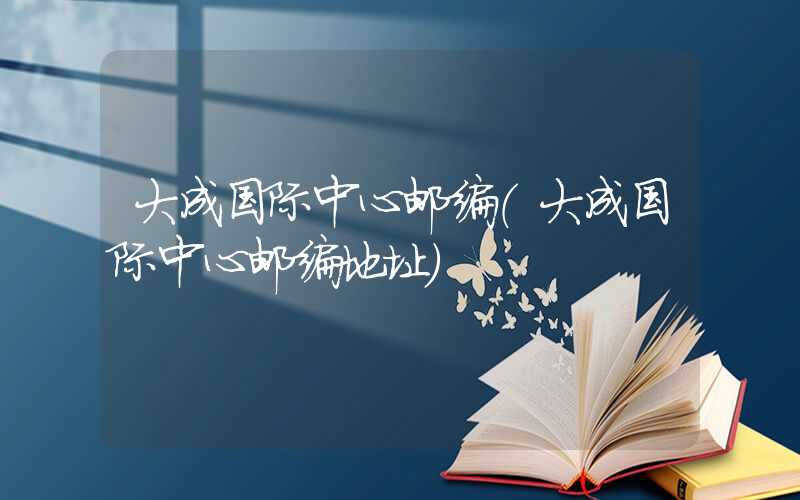 大成国际中心邮编（大成国际中心邮编地址）