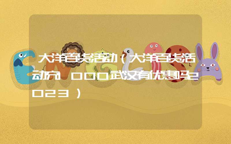 大洋百货活动（大洋百货活动充1000武汉有优惠吗2023）