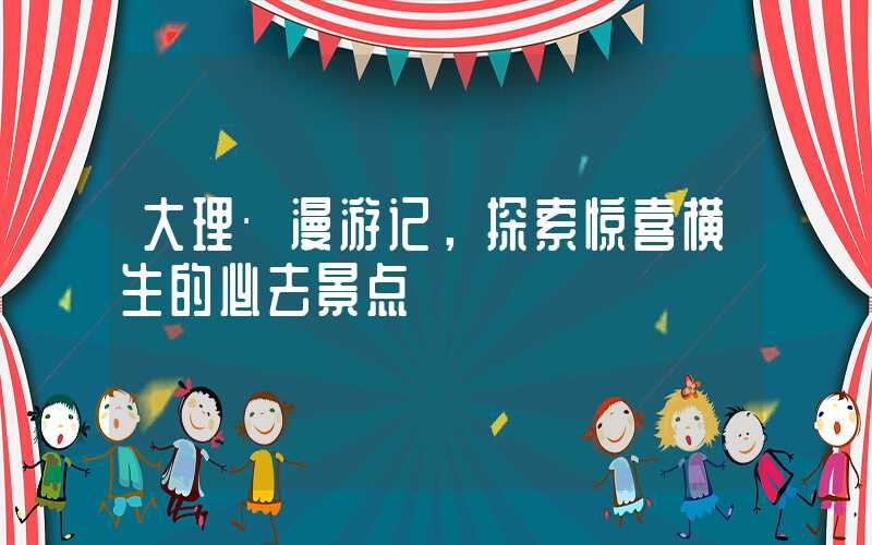 大理·漫游记,探索惊喜横生的必去景点