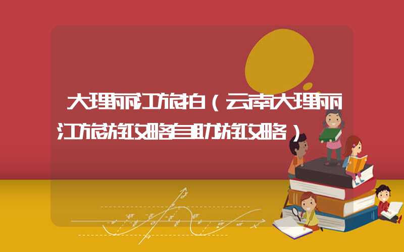 大理丽江旅拍（云南大理丽江旅游攻略自助游攻略）