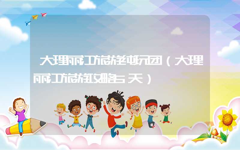 大理丽江旅游纯玩团(大理丽江旅游攻略5天)