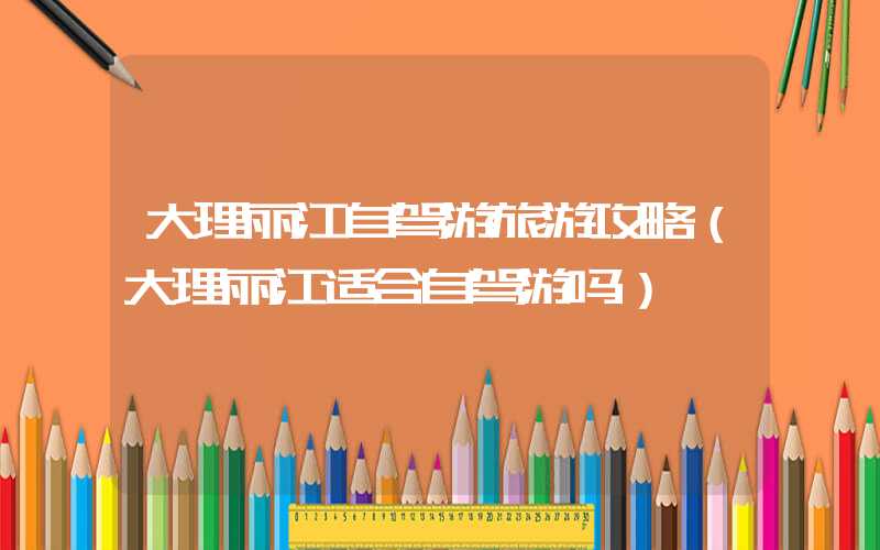 大理丽江自驾游旅游攻略（大理丽江适合自驾游吗）