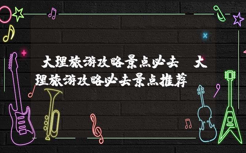 大理旅游攻略景点必去（大理旅游攻略必去景点推荐）