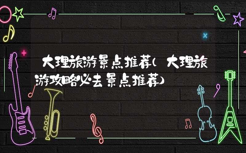 大理旅游景点推荐（大理旅游攻略必去景点推荐）