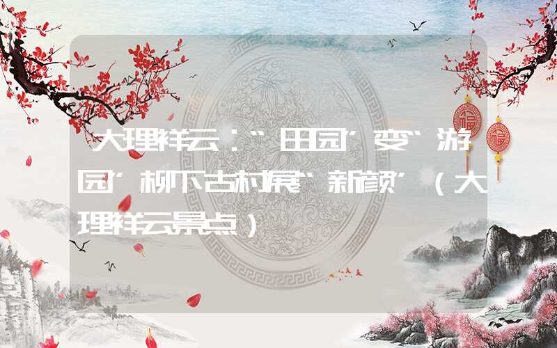 大理祥云：“田园”变“游园”柳下古村展“新颜”（大理祥云景点）