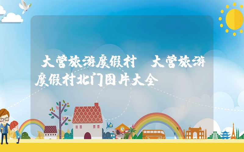 大营旅游度假村（大营旅游度假村北门图片大全）