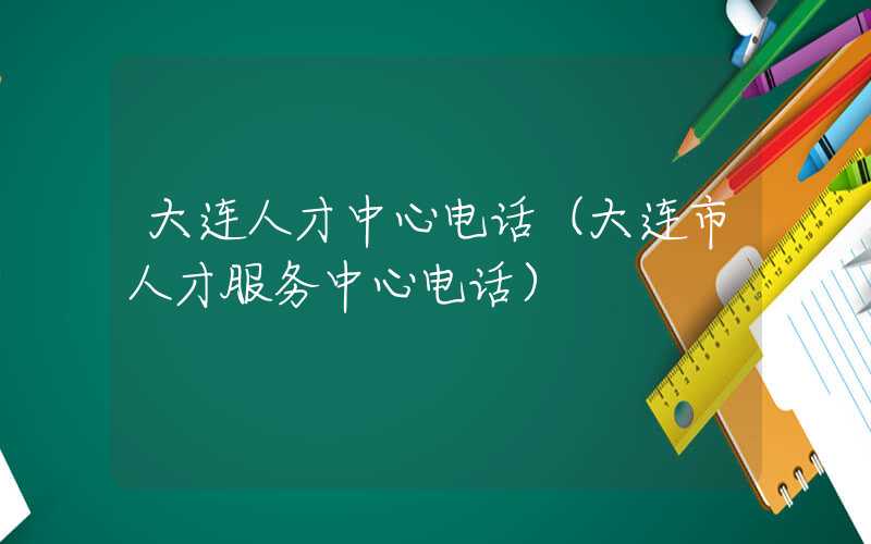 大连人才中心电话（大连市人才服务中心电话）