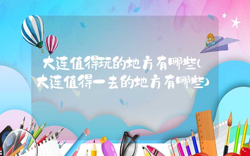 大连值得玩的地方有哪些（大连值得一去的地方有哪些）